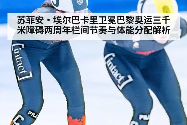 苏菲安·埃尔巴卡里卫冕巴黎奥运三千米障碍两周年栏间节奏与体能分配解析